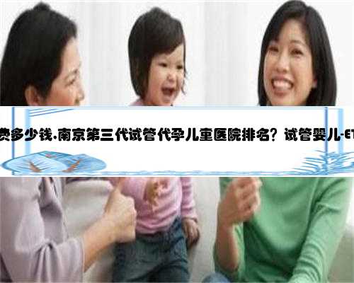 南京代孕花费多少钱,南京第三代试管代孕儿童医院排名？试管婴儿-ET机构列表