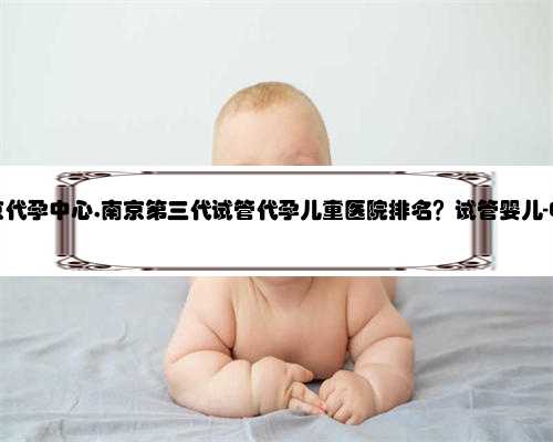 比较好的南京代孕中心,南京第三代试管代孕儿童医院排名？试管婴儿-ET机构列