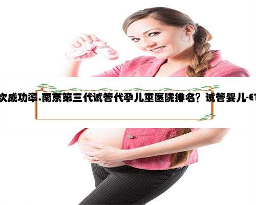 南京代孕一次成功率,南京第三代试管代孕儿童医院排名？试管婴儿-ET机构列表