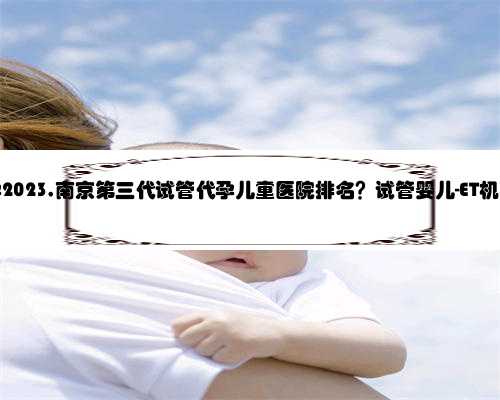南京代孕2023,南京第三代试管代孕儿童医院排名？试管婴儿-ET机构列表？