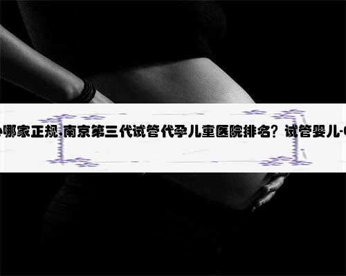 南京代孕中心哪家正规,南京第三代试管代孕儿童医院排名？试管婴儿-ET机构列