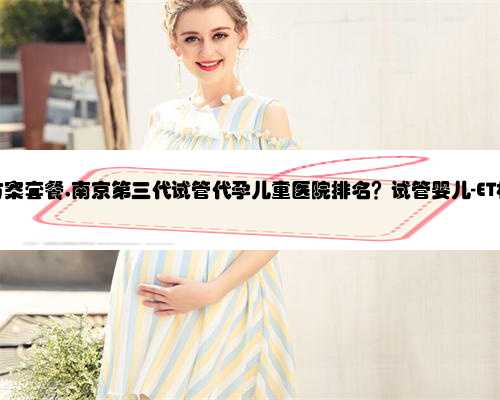 南京代孕方案套餐,南京第三代试管代孕儿童医院排名？试管婴儿-ET机构列表？