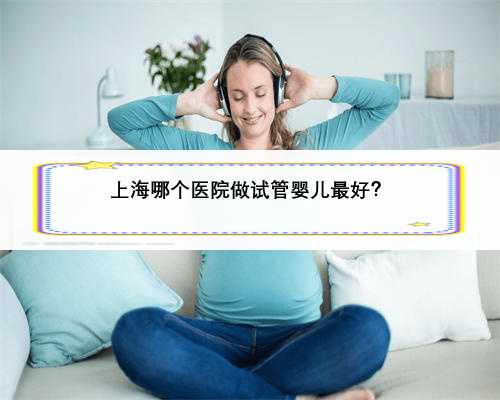 上海哪个医院做试管婴儿最好？